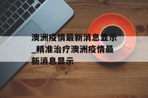 澳洲疫情最新消息显示_精准治疗澳洲疫情最新消息显示