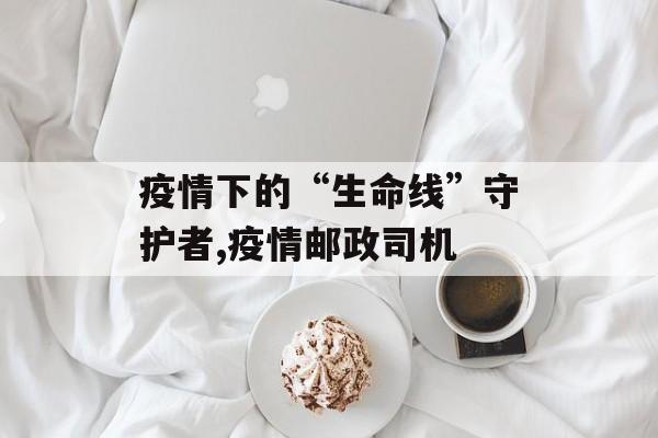 疫情下的“生命线”守护者,疫情邮政司机