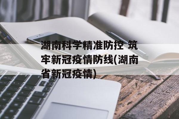 湖南科学精准防控 筑牢新冠疫情防线(湖南省新冠疫情)