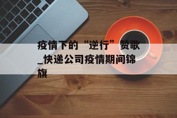 疫情下的“逆行”赞歌_快递公司疫情期间锦旗