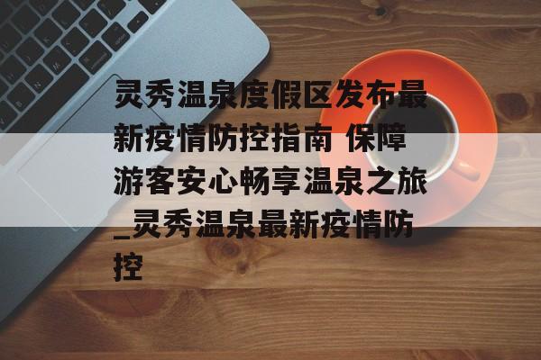 灵秀温泉度假区发布最新疫情防控指南 保障游客安心畅享温泉之旅_灵秀温泉最新疫情防控