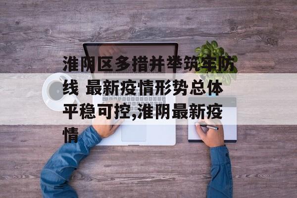 淮阴区多措并举筑牢防线 最新疫情形势总体平稳可控,淮阴最新疫情