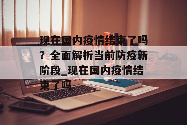 现在国内疫情结束了吗？全面解析当前防疫新阶段_现在国内疫情结束了吗