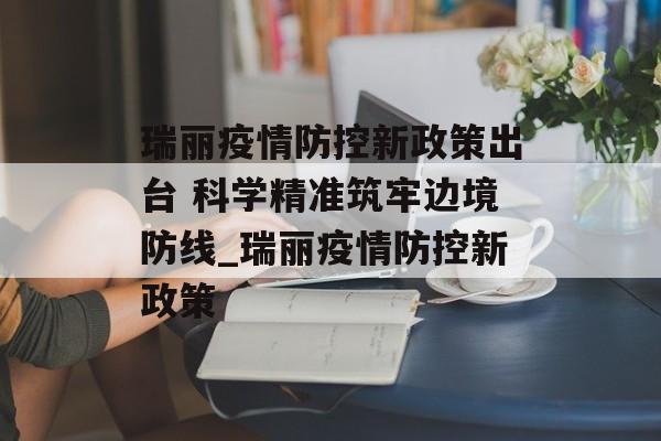 瑞丽疫情防控新政策出台 科学精准筑牢边境防线_瑞丽疫情防控新政策