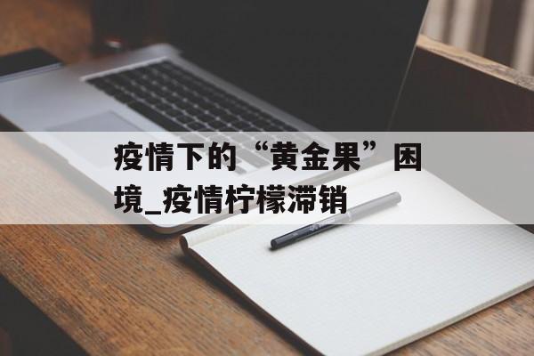 疫情下的“黄金果”困境_疫情柠檬滞销