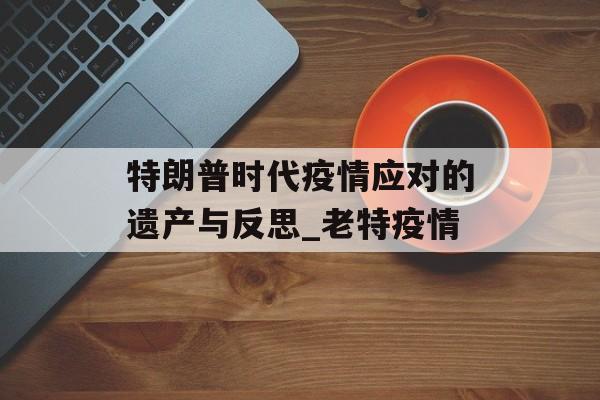 特朗普时代疫情应对的遗产与反思_老特疫情