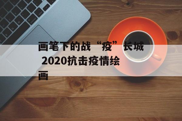 画笔下的战“疫”长城 2020抗击疫情绘画