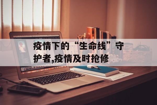 疫情下的“生命线”守护者,疫情及时抢修