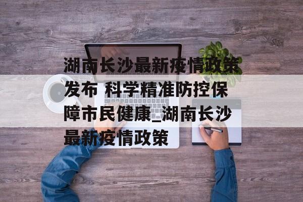 湖南长沙最新疫情政策发布 科学精准防控保障市民健康_湖南长沙最新疫情政策