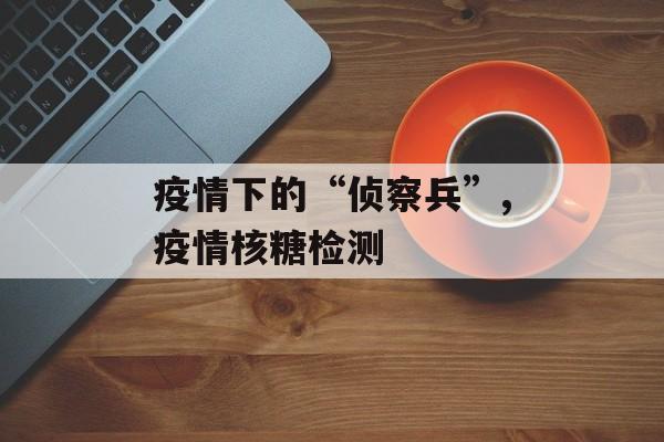 疫情下的“侦察兵”,疫情核糖检测