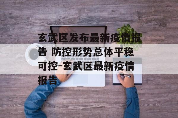 玄武区发布最新疫情报告 防控形势总体平稳可控-玄武区最新疫情报告