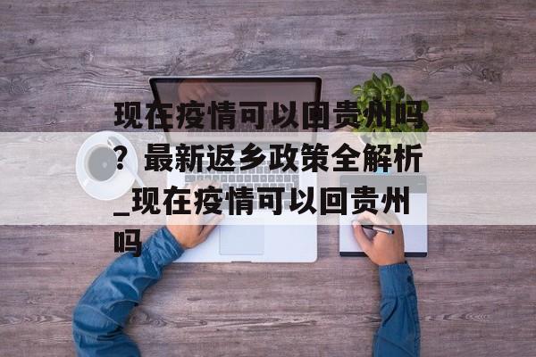 现在疫情可以回贵州吗？最新返乡政策全解析_现在疫情可以回贵州吗