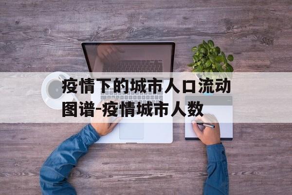 疫情下的城市人口流动图谱-疫情城市人数