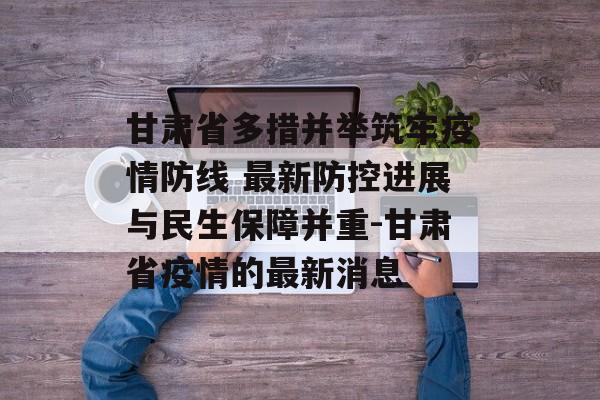 甘肃省多措并举筑牢疫情防线 最新防控进展与民生保障并重-甘肃省疫情的最新消息