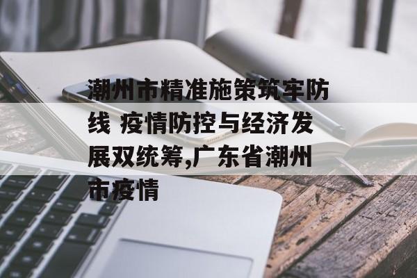 潮州市精准施策筑牢防线 疫情防控与经济发展双统筹,广东省潮州市疫情