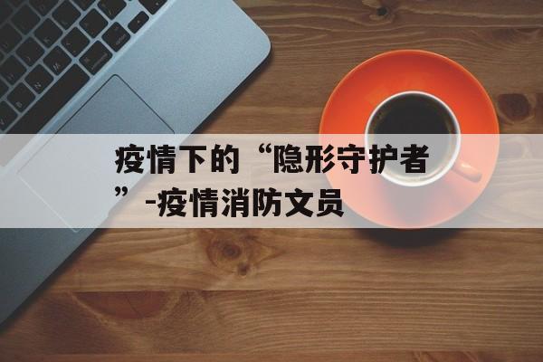 疫情下的“隐形守护者”-疫情消防文员