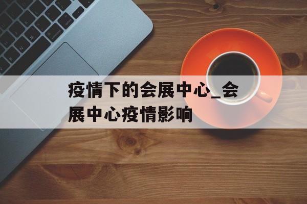 疫情下的会展中心_会展中心疫情影响