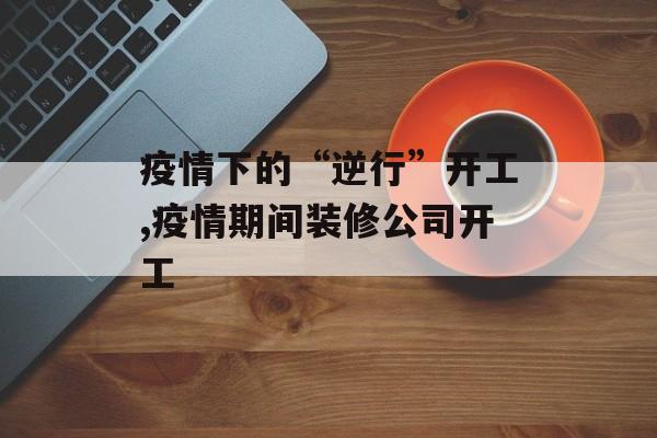 疫情下的“逆行”开工,疫情期间装修公司开工