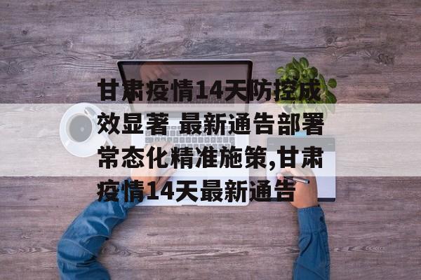 甘肃疫情14天防控成效显著 最新通告部署常态化精准施策,甘肃疫情14天最新通告