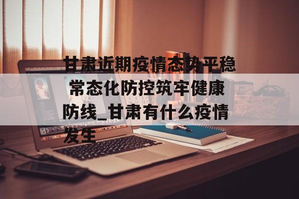 甘肃近期疫情态势平稳 常态化防控筑牢健康防线_甘肃有什么疫情发生