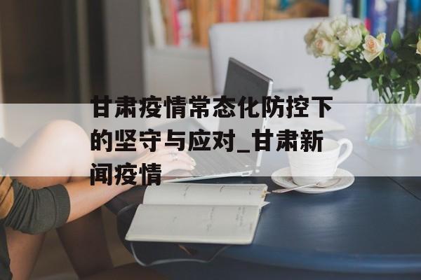 甘肃疫情常态化防控下的坚守与应对_甘肃新闻疫情