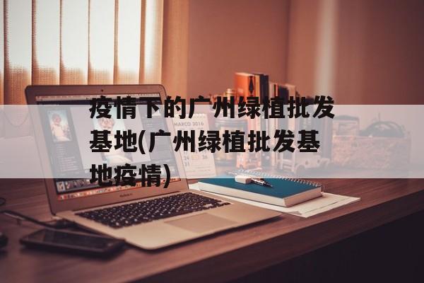 疫情下的广州绿植批发基地(广州绿植批发基地疫情)