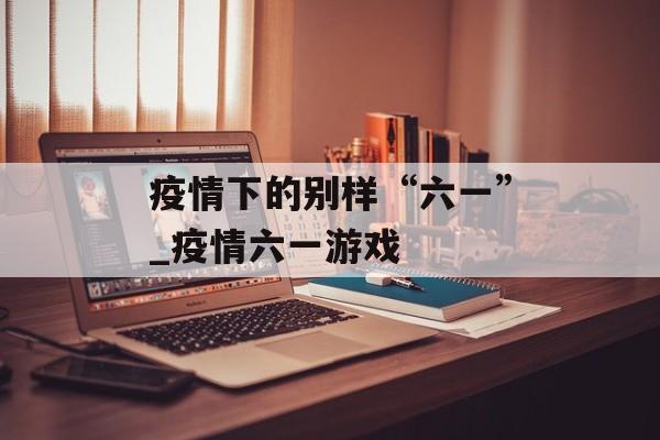 疫情下的别样“六一”_疫情六一游戏