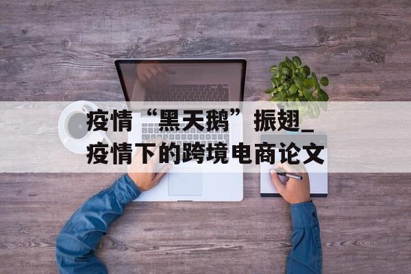 疫情“黑天鹅”振翅_疫情下的跨境电商论文