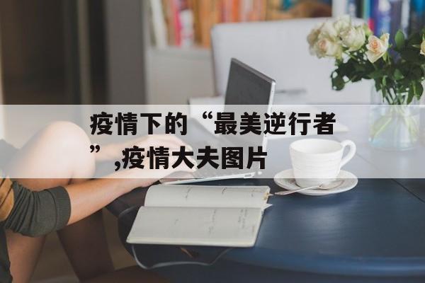 疫情下的“最美逆行者”,疫情大夫图片