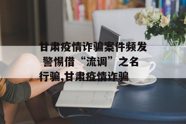 甘肃疫情诈骗案件频发 警惕借“流调”之名行骗,甘肃疫情诈骗