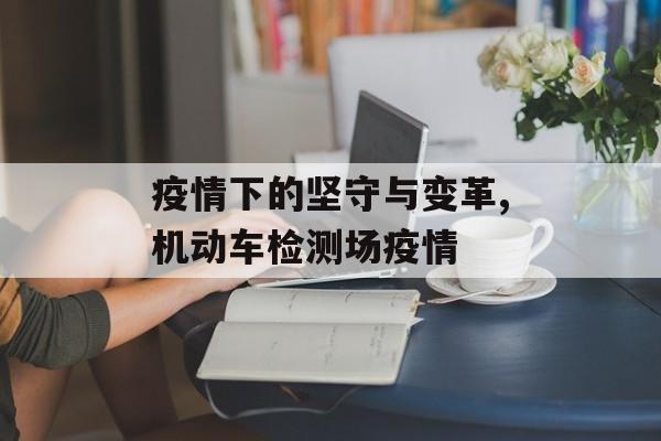 疫情下的坚守与变革,机动车检测场疫情