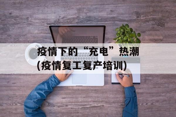 疫情下的“充电”热潮(疫情复工复产培训)