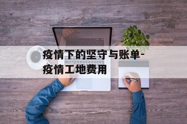 疫情下的坚守与账单-疫情工地费用