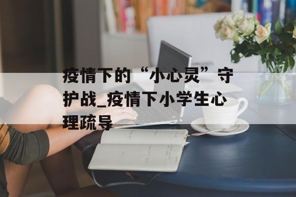 疫情下的“小心灵”守护战_疫情下小学生心理疏导