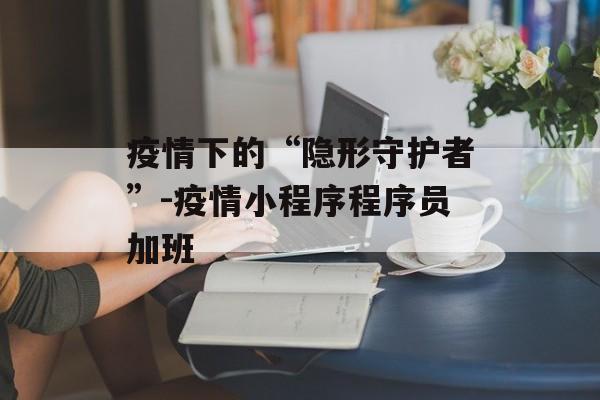 疫情下的“隐形守护者”-疫情小程序程序员加班
