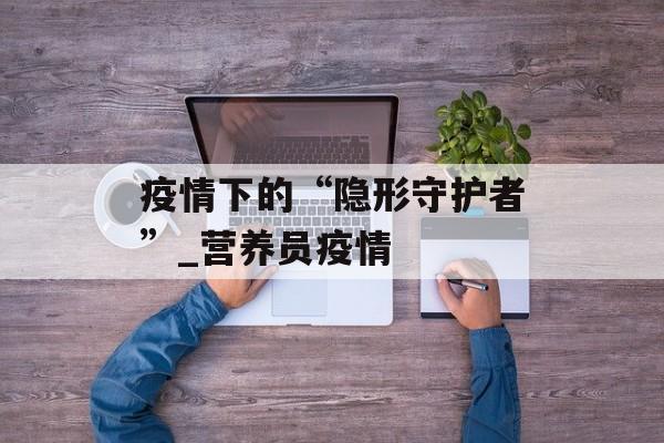疫情下的“隐形守护者”_营养员疫情
